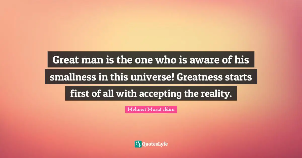 Great man is the one who is aware of his smallness in this universe! Greatness starts first of all with accepting the reality.