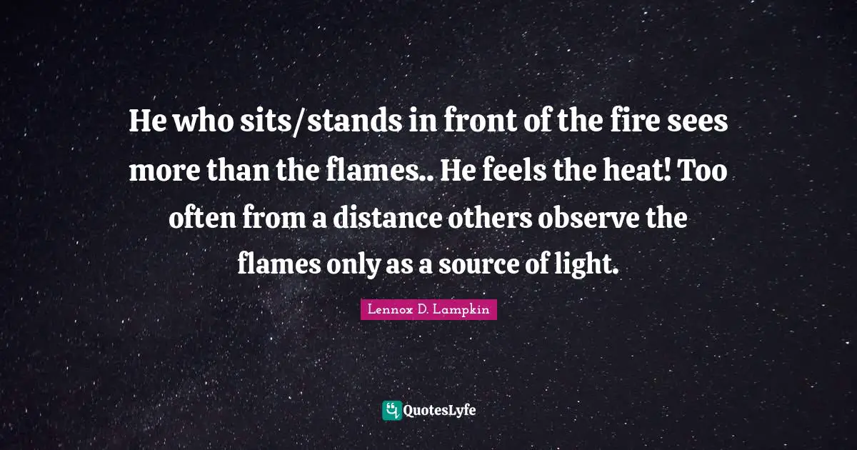 He who sits/stands in front of the fire sees more than the flames.. He feels the heat! Too often from a distance others observe the flames only as a source of light.