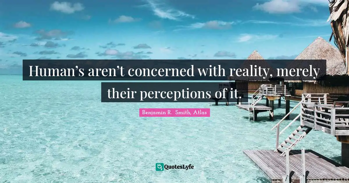 Human’s aren’t concerned with reality, merely their perceptions of it.
