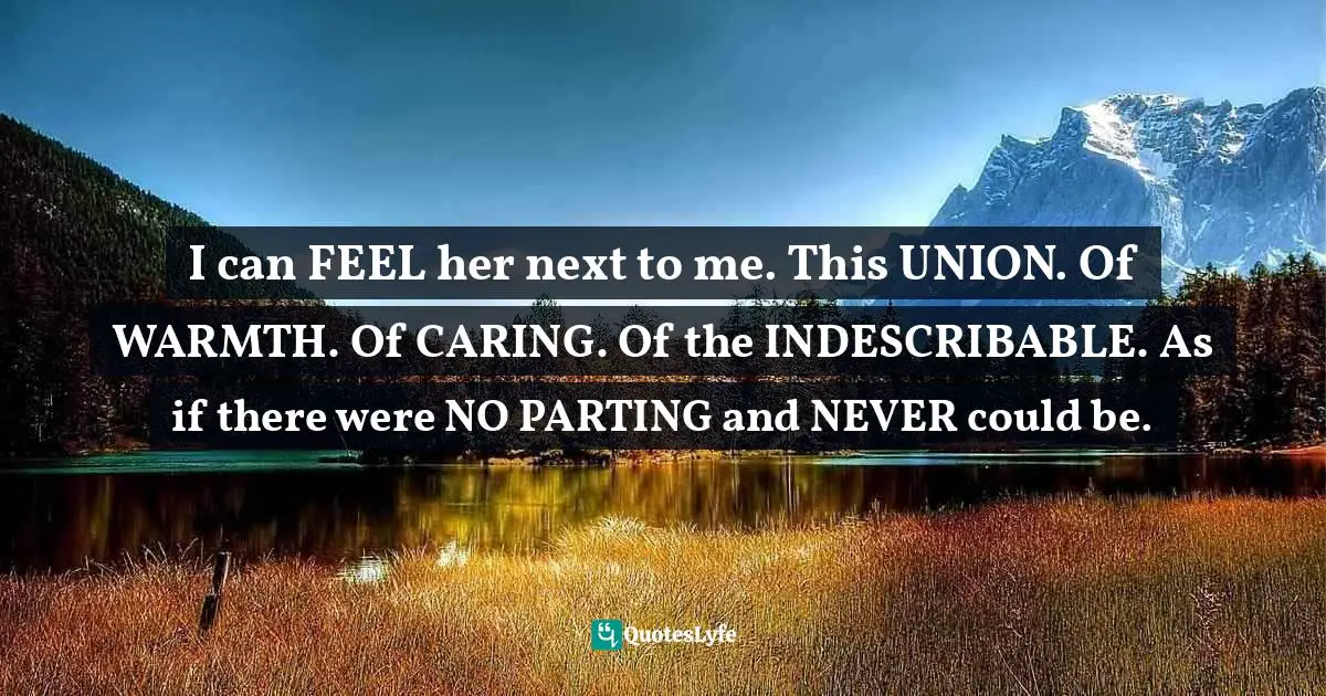 I can FEEL her next to me. This UNION. Of WARMTH. Of CARING. Of the INDESCRIBABLE. As if there were NO PARTING and NEVER could be.