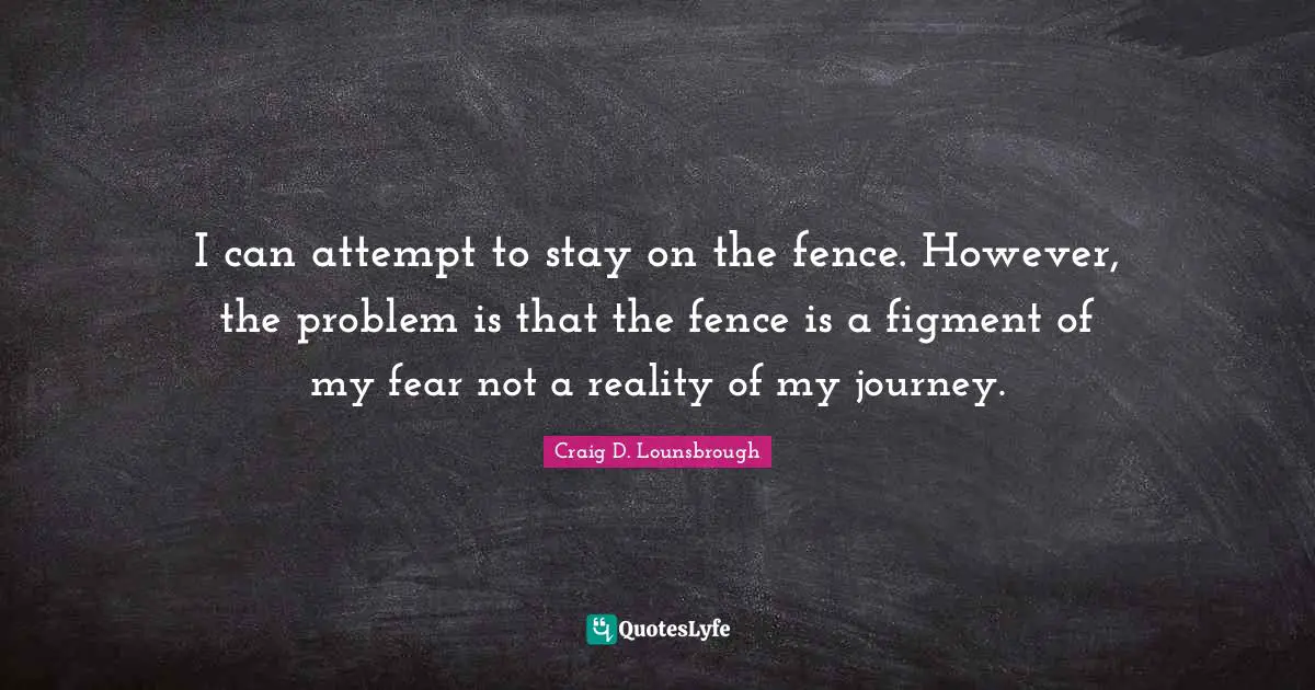 I can attempt to stay on the fence. However, the problem is that the fence is a figment of my fear not a reality of my journey.