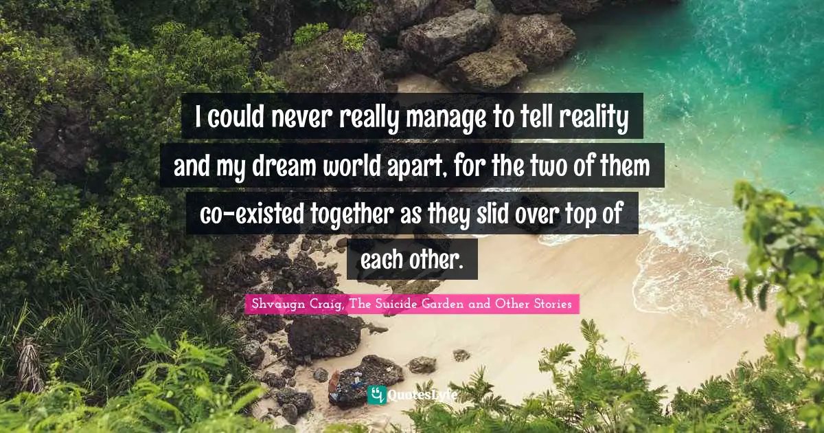 I could never really manage to tell reality and my dream world apart, for the two of them co-existed together as they slid over top of each other.
