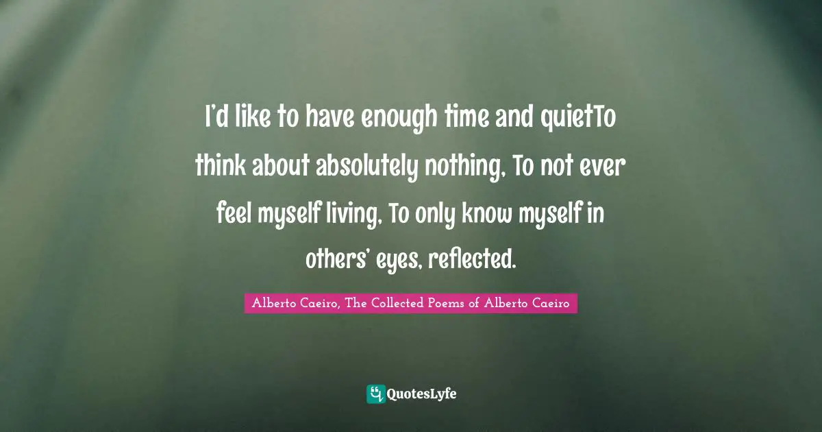 I’d like to have enough time and quietTo think about absolutely nothing, To not ever feel myself living, To only know myself in others’ eyes, reflected.