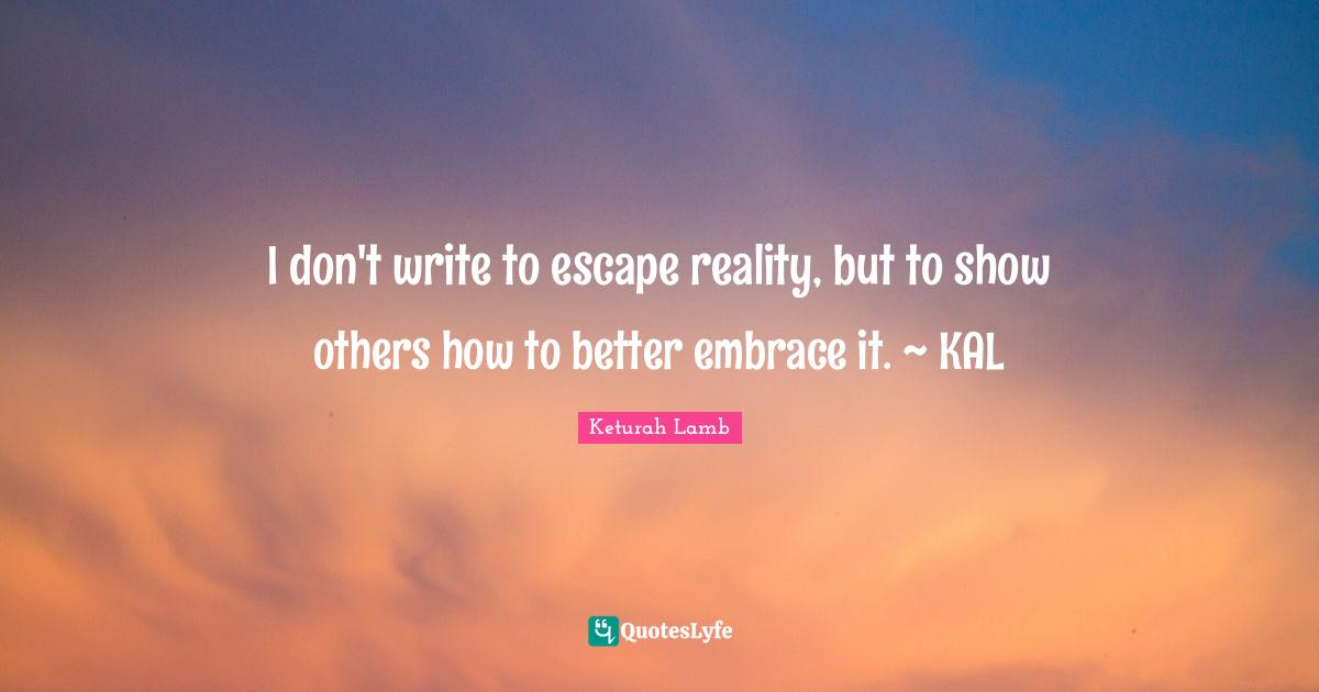 I don't write to escape reality, but to show others how to better embrace it. ~ KAL