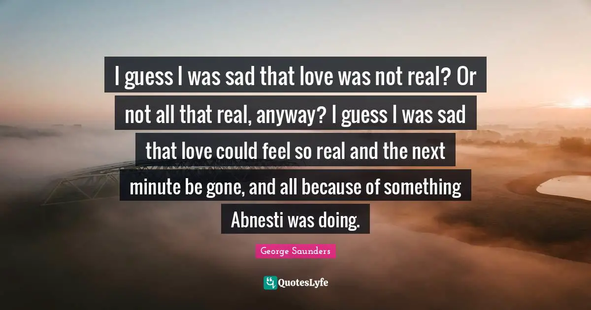 I guess I was sad that love was not real? Or not all that real, anyway? I guess I was sad that love could feel so real and the next minute be gone, and all because of something Abnesti was doing.