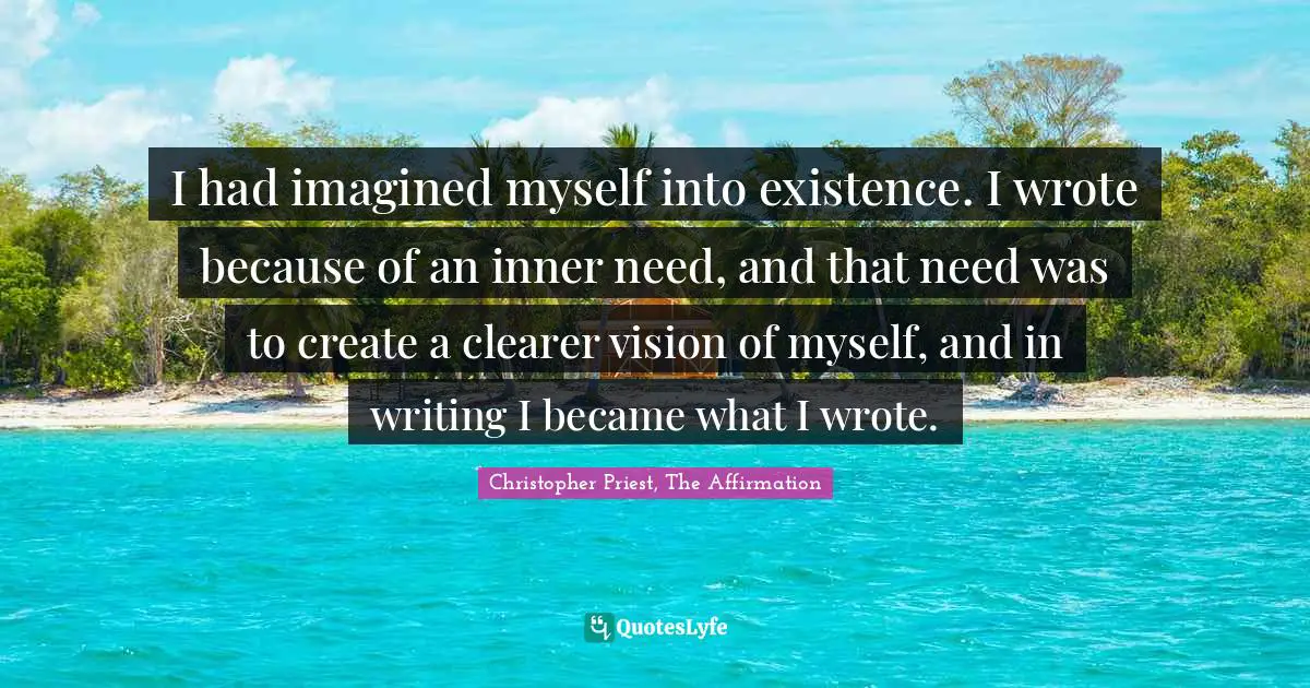 I had imagined myself into existence. I wrote because of an inner need, and that need was to create a clearer vision of myself, and in writing I became what I wrote.
