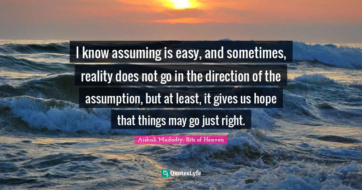 I know assuming is easy, and sometimes, reality does not go in the direction of the assumption, but at least, it gives us hope that things may go just right.