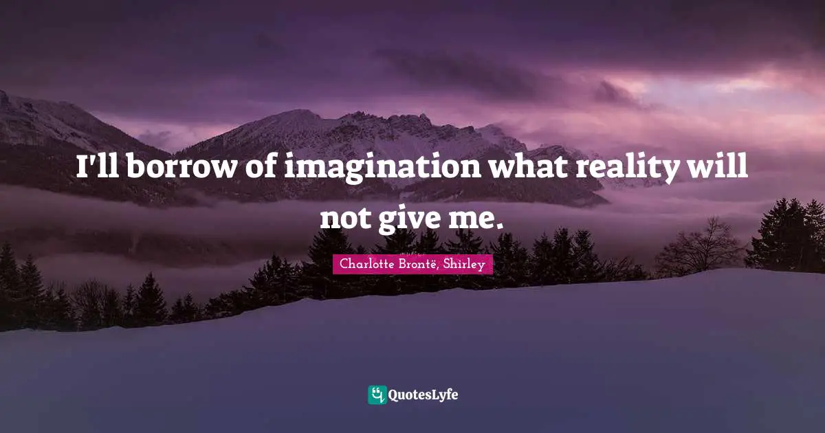 I'll borrow of imagination what reality will not give me.