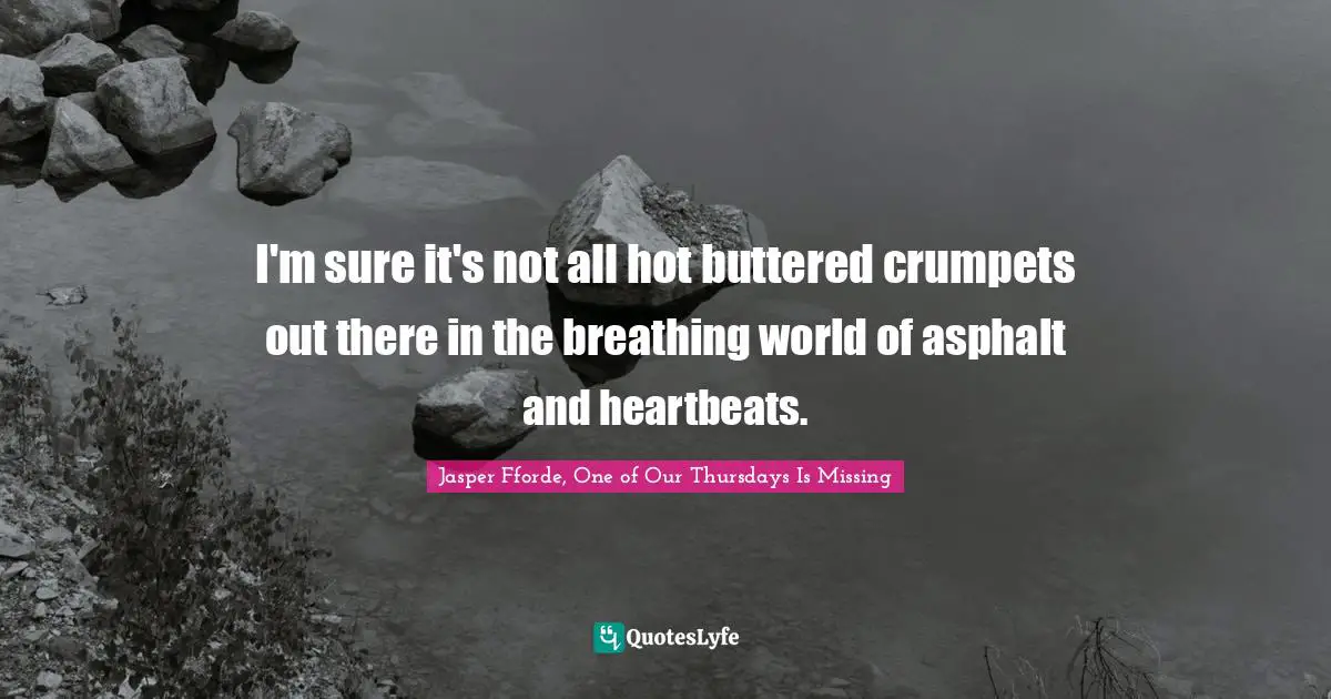 I'm sure it's not all hot buttered crumpets out there in the breathing world of asphalt and heartbeats.