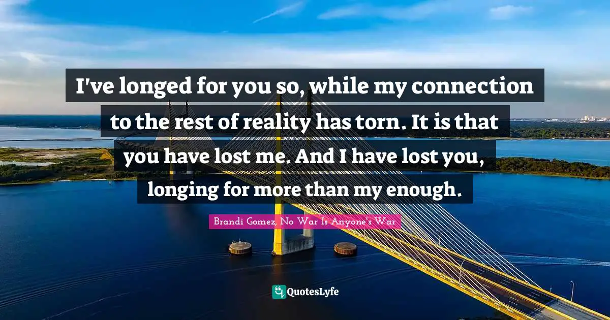 I've longed for you so, while my connection to the rest of reality has torn. It is that you have lost me. And I have lost you, longing for more than my enough.