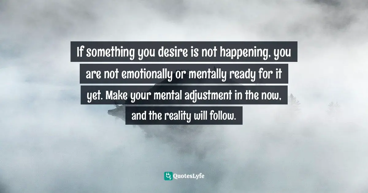 If something you desire is not happening, you are not emotionally or mentally ready for it yet. Make your mental adjustment in the now, and the reality will follow.