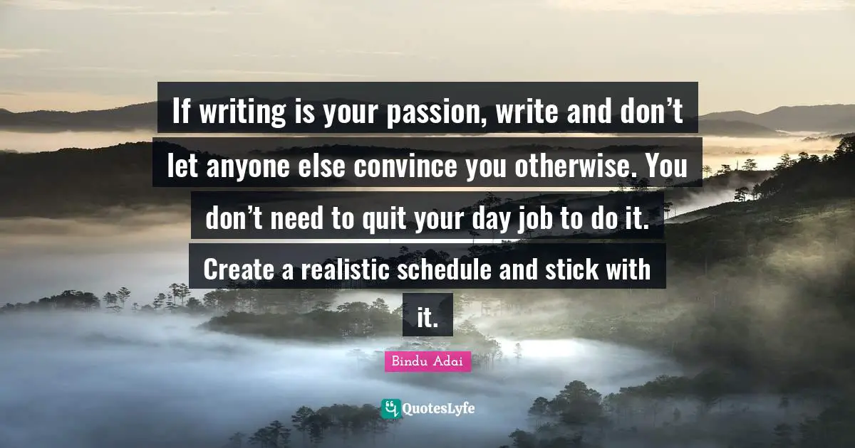 If writing is your passion, write and don’t let anyone else convince you otherwise. You don’t need to quit your day job to do it. Create a realistic schedule and stick with it.