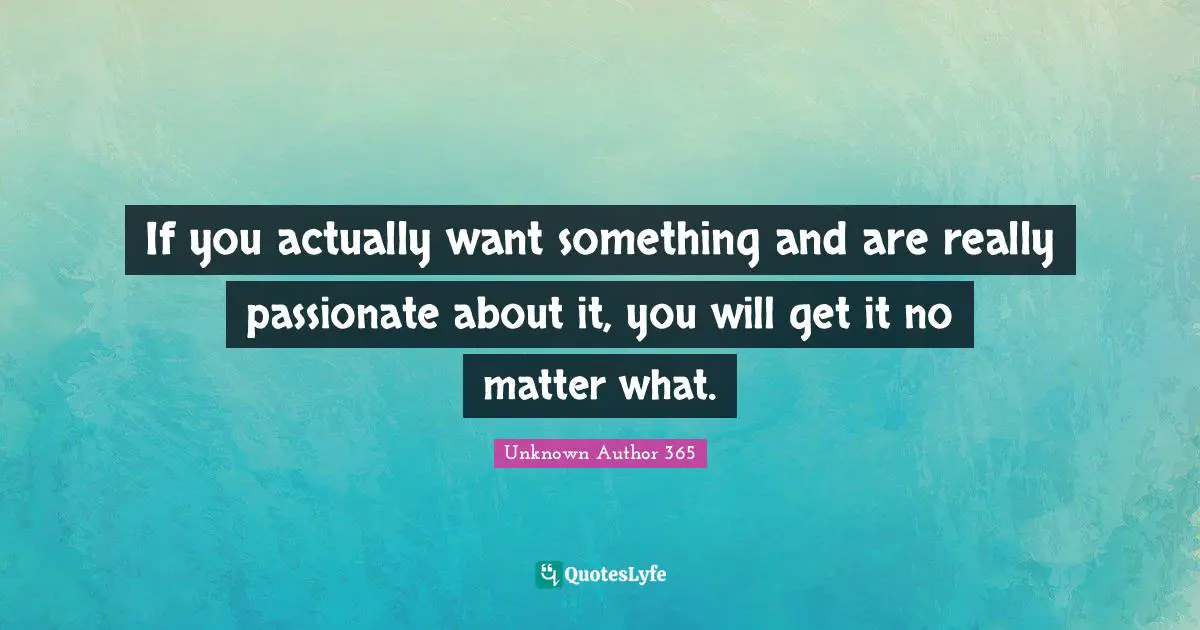 If you actually want something and are really passionate about it, you will get it no matter what.