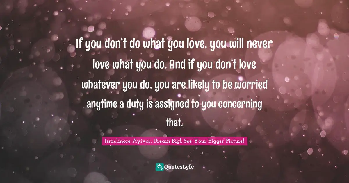 Assignment Quotes: "If you don’t do what you love, you will never love what you do. And if you don’t love whatever you do, you are likely to be worried anytime a duty is assigned to you concerning that."
