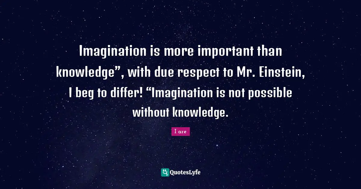 Imagination is more important than knowledge”, with due respect to Mr. Einstein, I beg to differ! “Imagination is not possible without knowledge.