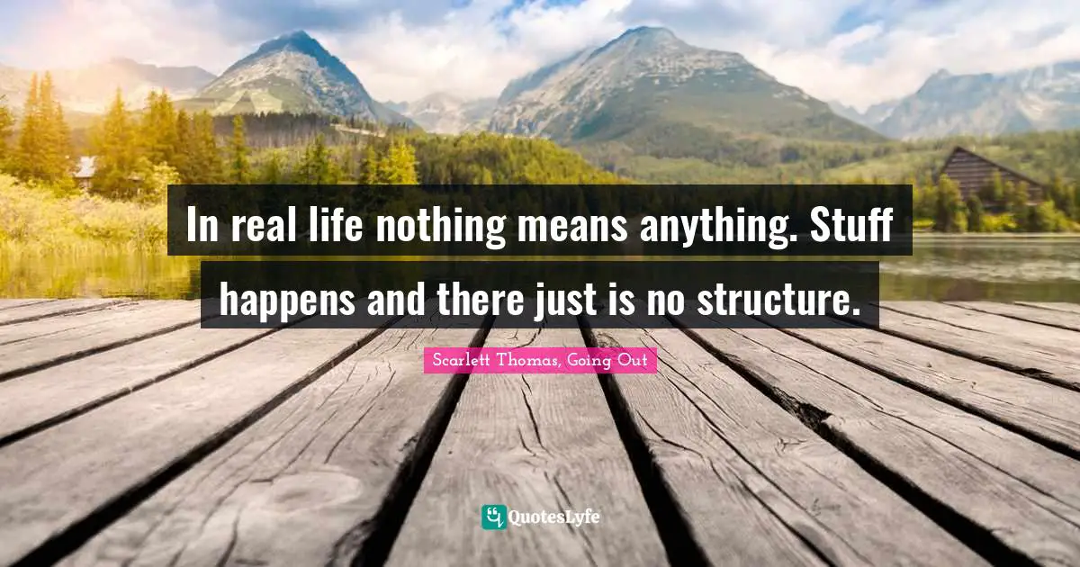 In real life nothing means anything. Stuff happens and there just is no structure.