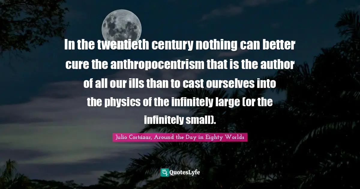 Julio Cortázar, Around The Day In Eighty Worlds Quotes: "In the twentieth century nothing can better cure the anthropocentrism that is the author of all our ills than to cast ourselves into the physics of the infinitely large (or the infinitely small)."