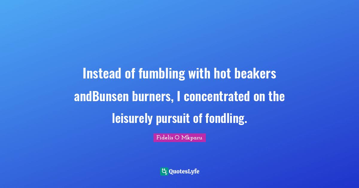 Instead of fumbling with hot beakers andBunsen burners, I concentrated on the leisurely pursuit of fondling.