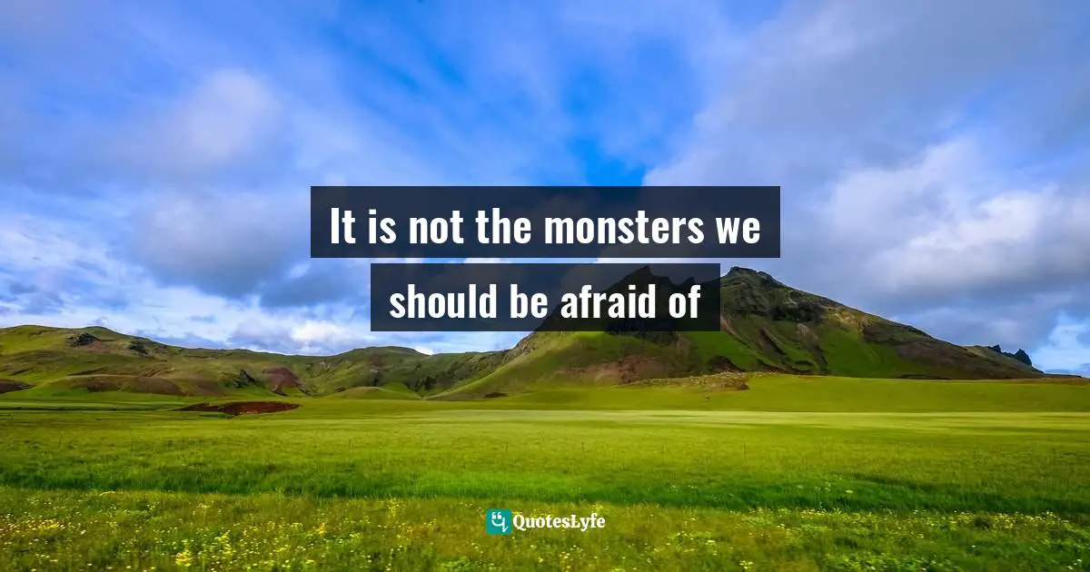 It is not the monsters we should be afraid of