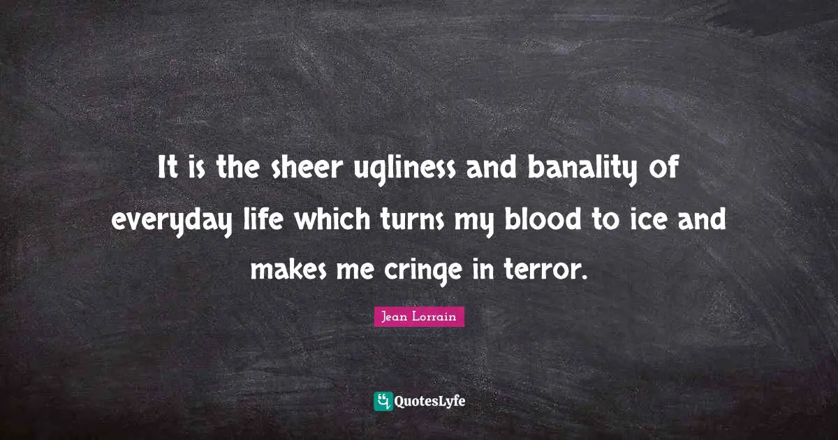 It is the sheer ugliness and banality of everyday life which turns my blood to ice and makes me cringe in terror.