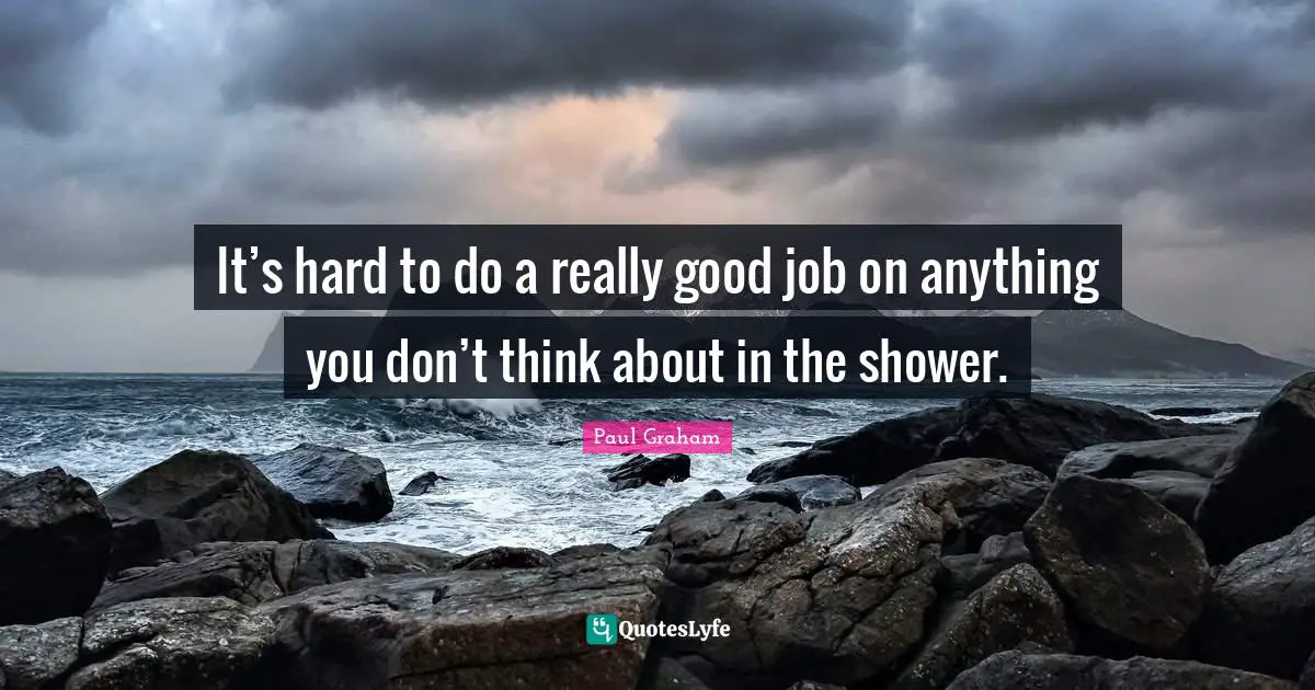 It’s hard to do a really good job on anything you don’t think about in the shower.