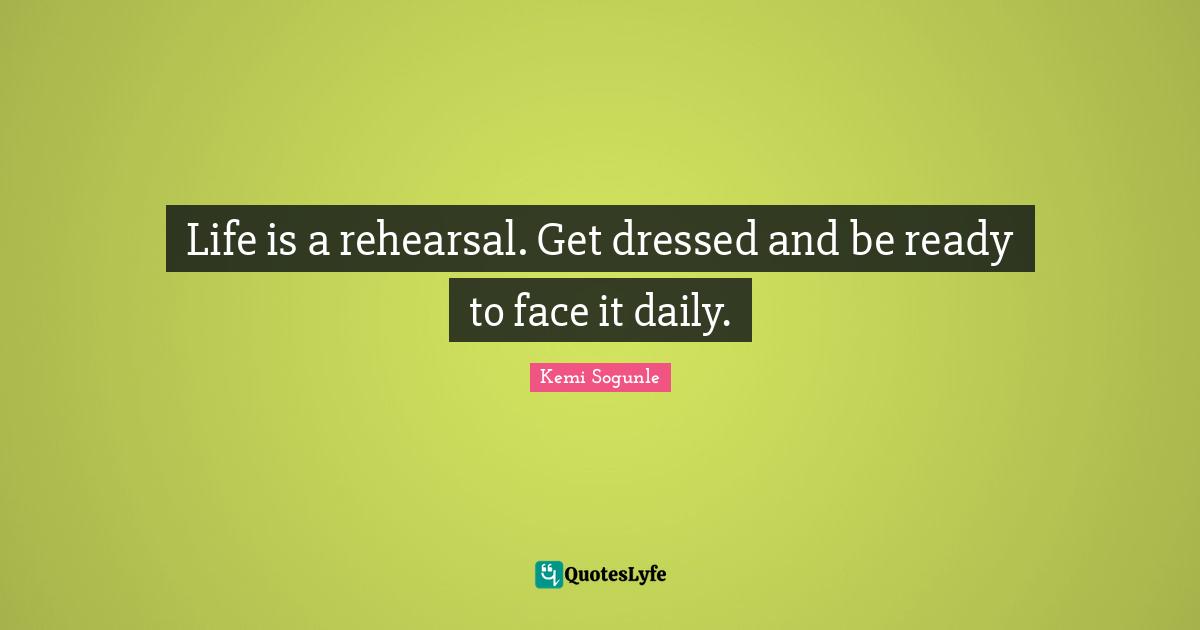 Life is a rehearsal. Get dressed and be ready to face it daily.