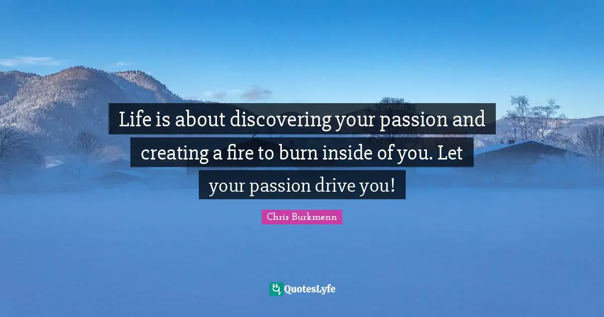 Life is about discovering your passion and creating a fire to burn inside of you. Let your passion drive you!