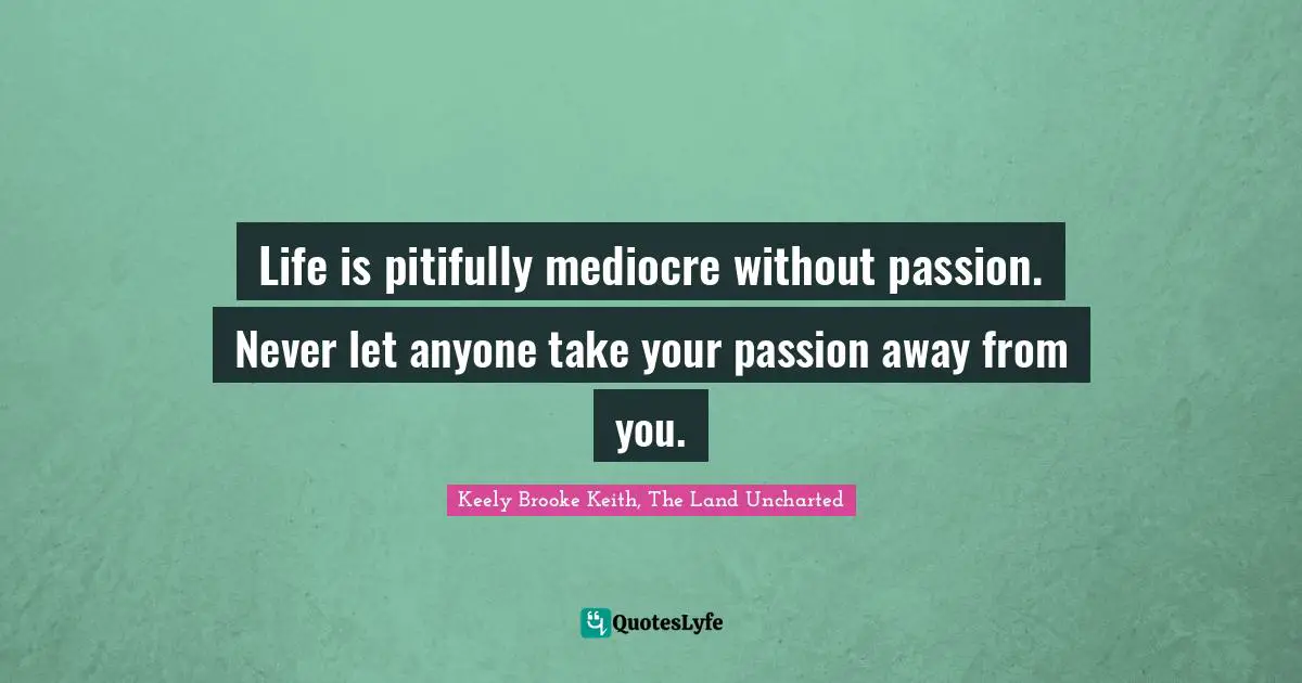 Life is pitifully mediocre without passion. Never let anyone take your passion away from you.