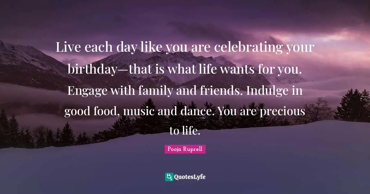Live each day like you are celebrating your birthday—that is what life wants for you. Engage with family and friends. Indulge in good food, music and dance. You are precious to life.