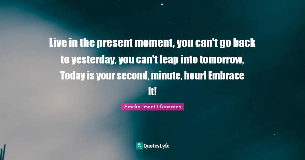 Live in the present moment, you can't go back to yesterday, you can't leap into tomorrow, Today is your second, minute, hour! Embrace It!