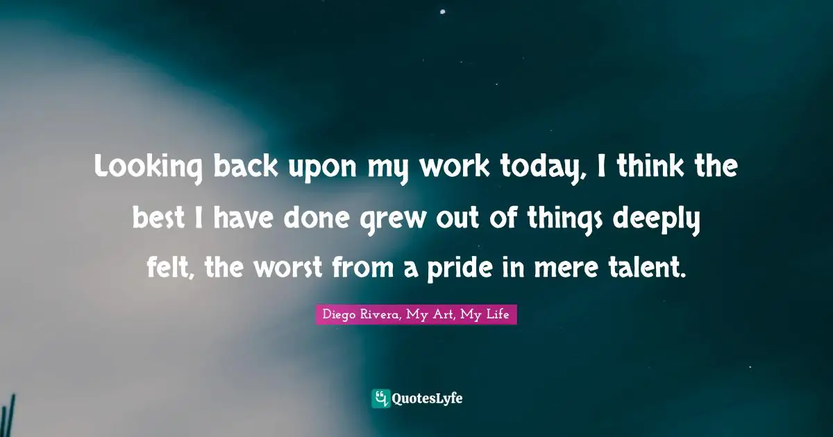 Looking back upon my work today, I think the best I have done grew out of things deeply felt, the worst from a pride in mere talent.
