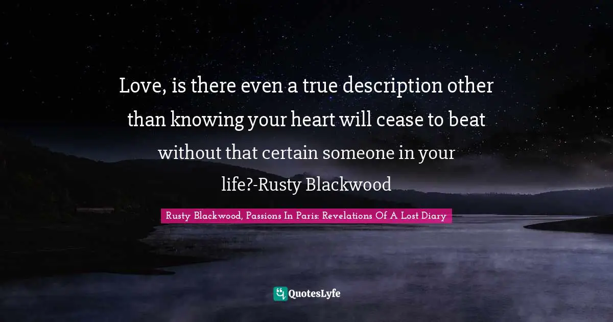 Love, is there even a true description other than knowing your heart will cease to beat without that certain someone in your life?-Rusty Blackwood