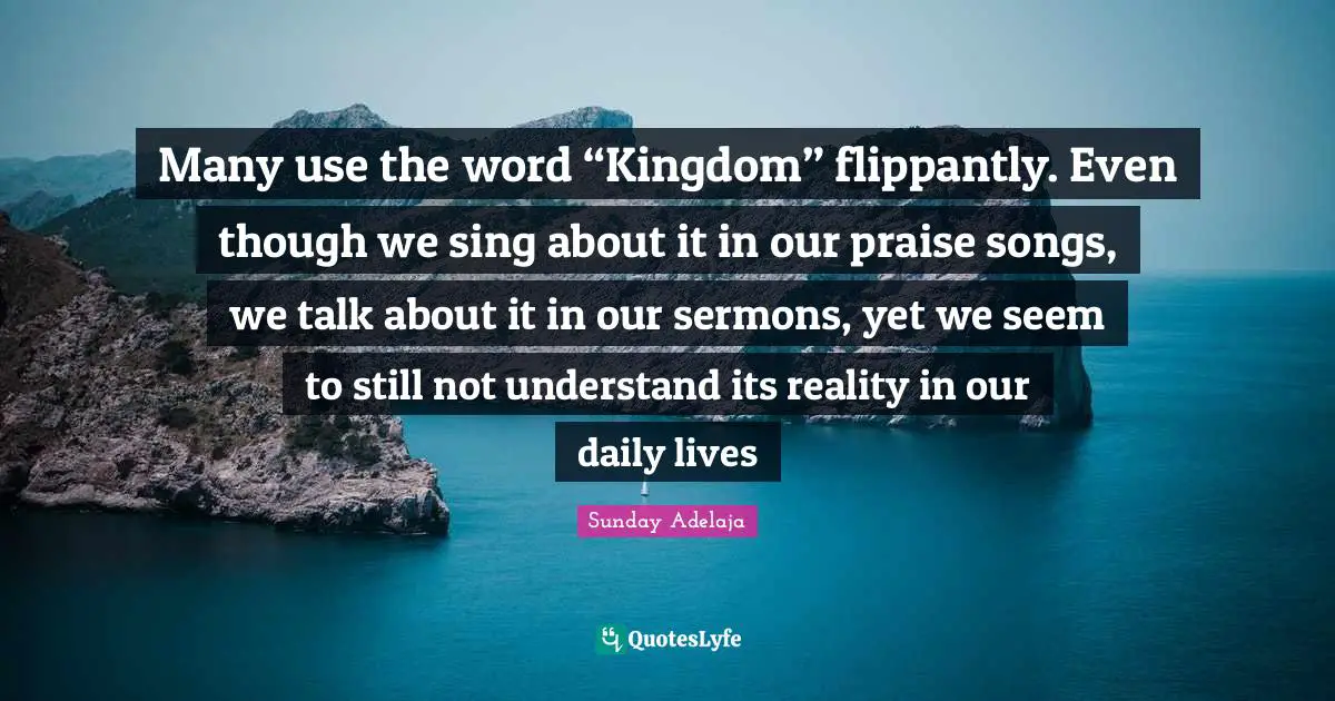 Sunday Adelaja Quotes: Many use the word “Kingdom” flippantly. Even though we sing about it in our praise songs, we talk about it in our sermons, yet we seem to still not understand its reality in our daily lives