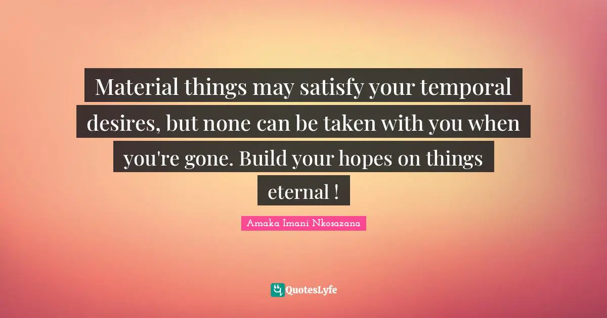 Material things may satisfy your temporal desires, but none can be taken with you when you're gone. Build your hopes on things eternal !