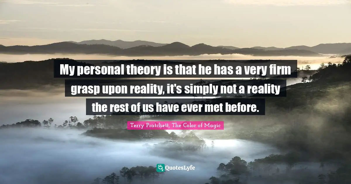 My personal theory is that he has a very firm grasp upon reality, it's simply not a reality the rest of us have ever met before.