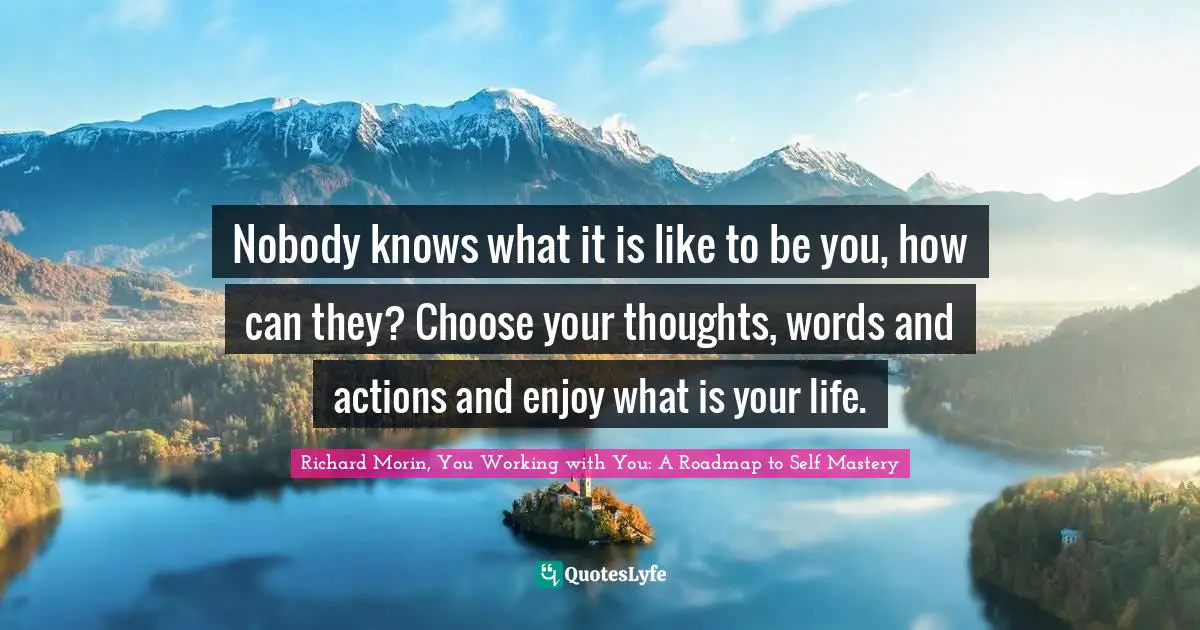 Nobody knows what it is like to be you, how can they? Choose your thoughts, words and actions and enjoy what is your life.