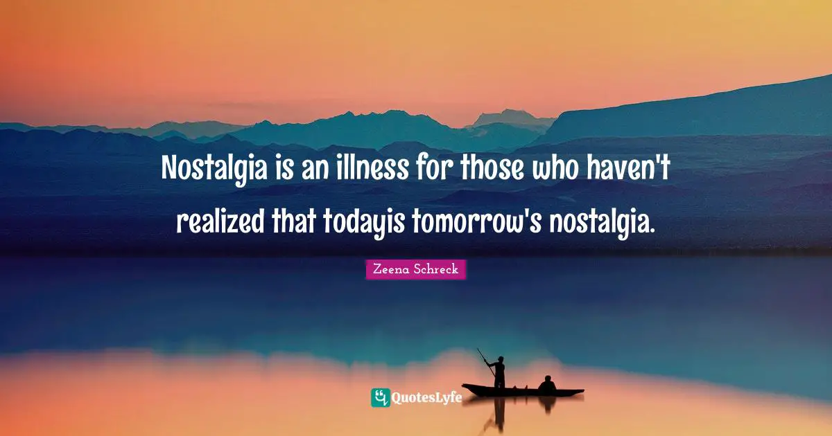 Nostalgia is an illness for those who haven't realized that todayis tomorrow's nostalgia.