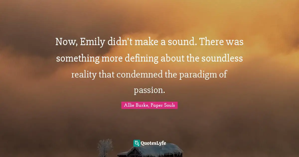 Now, Emily didn't make a sound. There was something more defining about the soundless reality that condemned the paradigm of passion.
