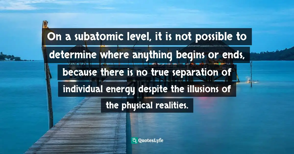On a subatomic level, it is not possible to determine where anything begins or ends, because there is no true separation of individual energy despite the illusions of the physical realities.