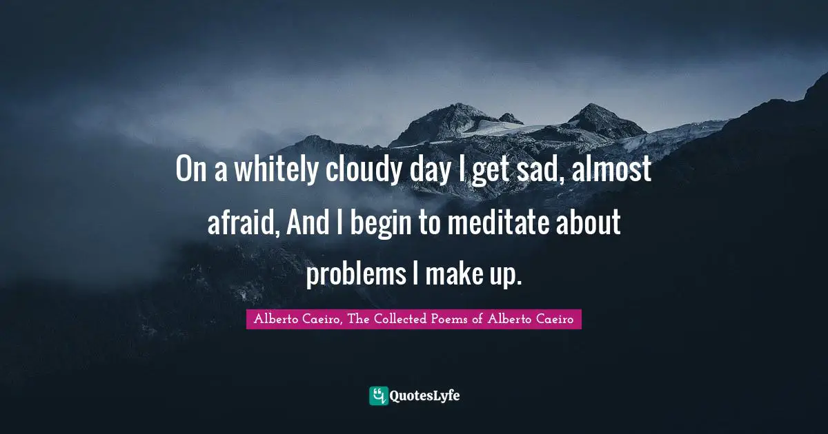 On a whitely cloudy day I get sad, almost afraid, And I begin to meditate about problems I make up.