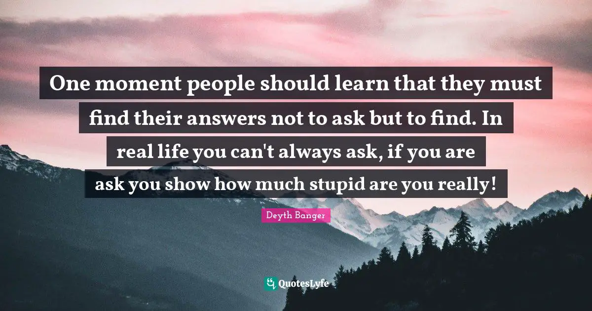 One moment people should learn that they must find their answers not to ask but to find. In real life you can't always ask, if you are ask you show how much stupid are you really!