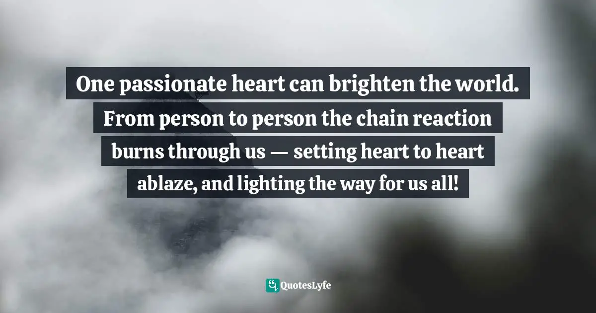 Reactive Quotes: "One passionate heart can brighten the world. From person to person the chain reaction burns through us — setting heart to heart ablaze, and lighting the way for us all!"