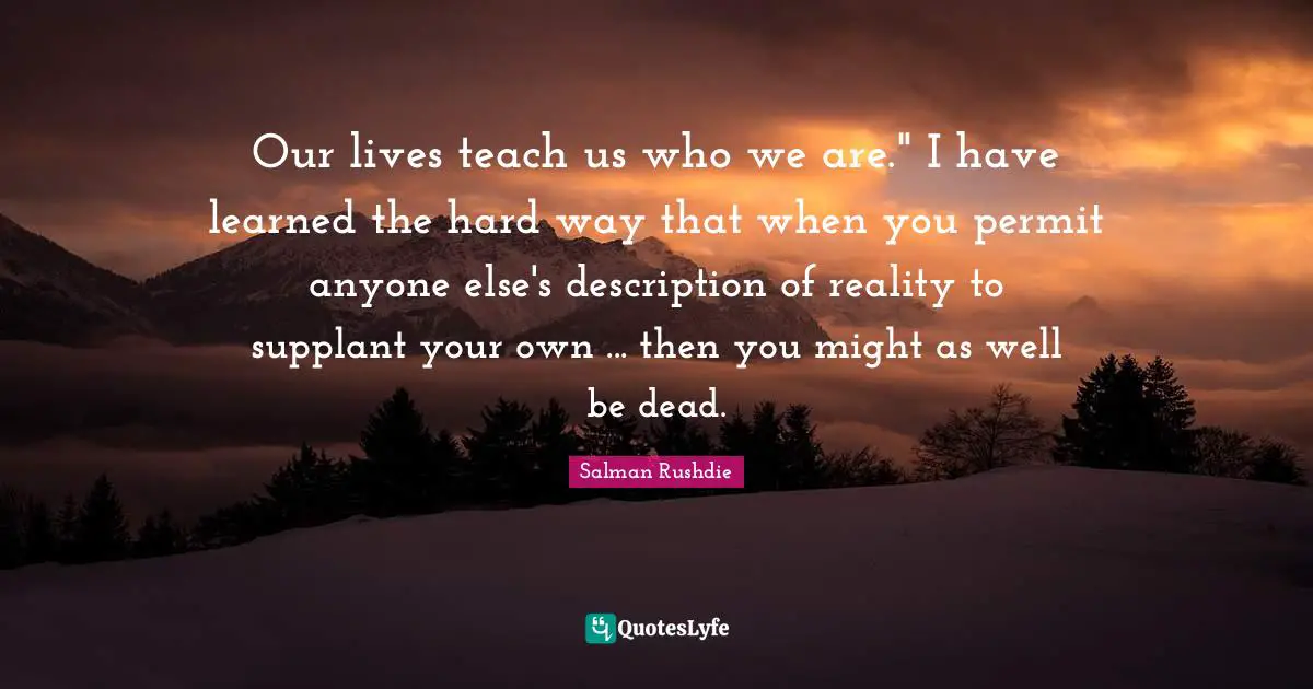 Our lives teach us who we are." I have learned the hard way that when you permit anyone else's description of reality to supplant your own ... then you might as well be dead.