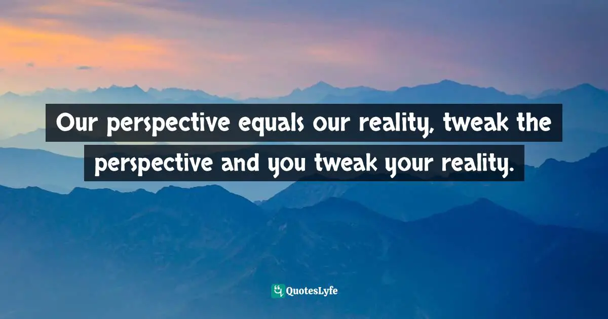 Our perspective equals our reality, tweak the perspective and you tweak your reality.
