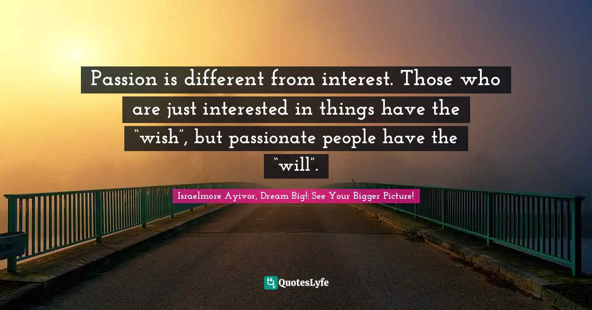 Passion is different from interest. Those who are just interested in things have the “wish”, but passionate people have the “will”.