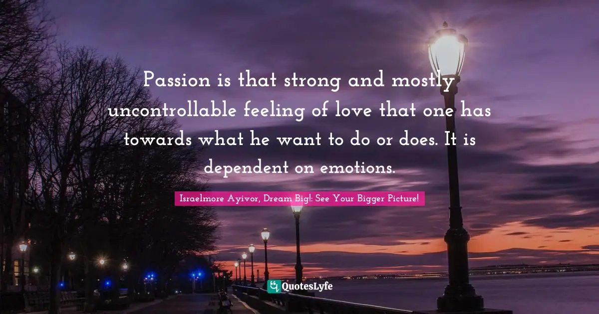 Passion is that strong and mostly uncontrollable feeling of love that one has towards what he want to do or does. It is dependent on emotions.