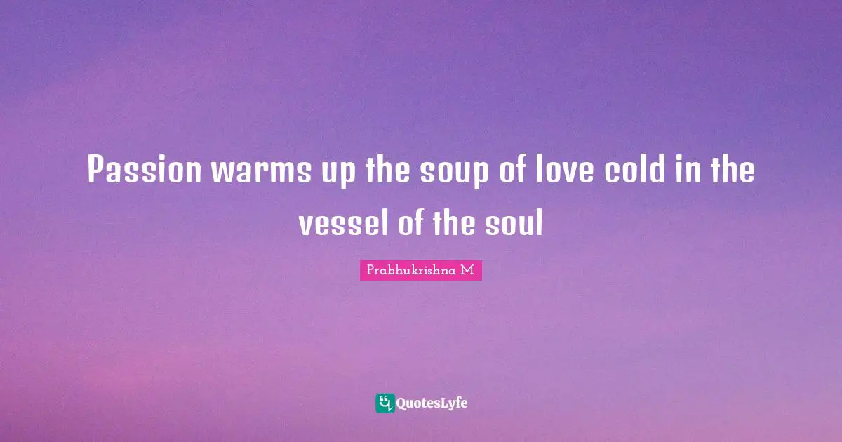 Passion warms up the soup of love cold in the vessel of the soul