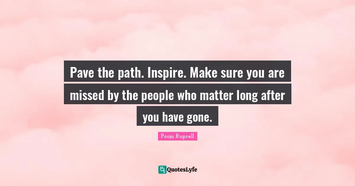 Pave the path. Inspire. Make sure you are missed by the people who matter long after you have gone.