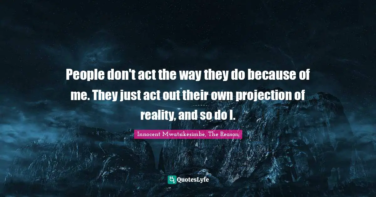 People don't act the way they do because of me. They just act out their own projection of reality, and so do I.