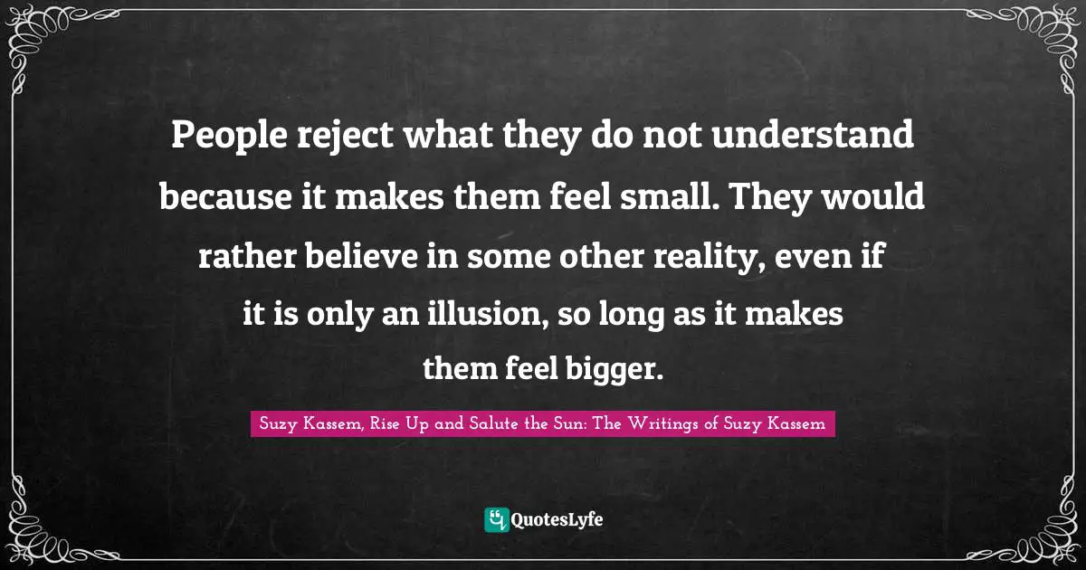 People reject what they do not understand because it makes them feel small. They would rather believe in some other reality, even if it is only an illusion, so long as it makes them feel bigger.
